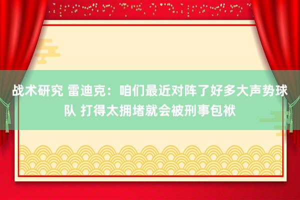 战术研究 雷迪克：咱们最近对阵了好多大声势球队 打得太拥堵就会被刑事包袱