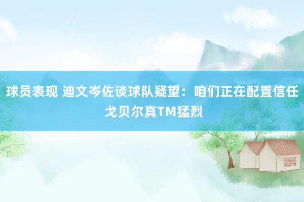 球员表现 迪文岑佐谈球队疑望：咱们正在配置信任 戈贝尔真TM猛烈