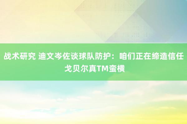 战术研究 迪文岑佐谈球队防护：咱们正在缔造信任 戈贝尔真TM蛮横