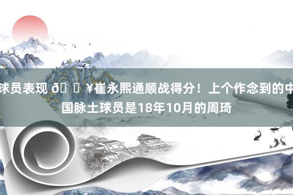 球员表现 🔥崔永熙通顺战得分！上个作念到的中国脉土球员是18年10月的周琦