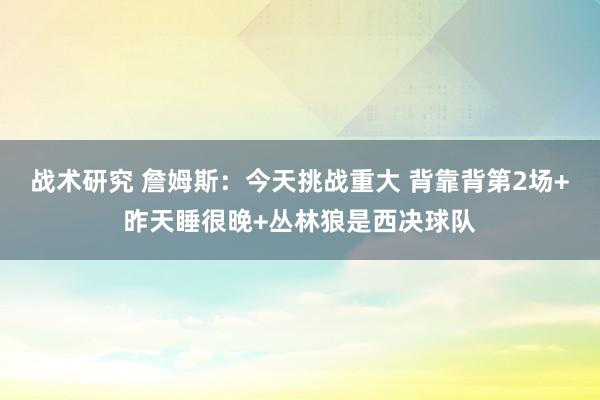 战术研究 詹姆斯：今天挑战重大 背靠背第2场+昨天睡很晚+丛林狼是西决球队