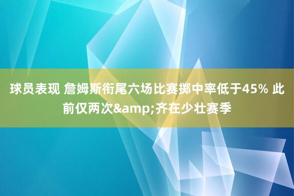 球员表现 詹姆斯衔尾六场比赛掷中率低于45% 此前仅两次&齐在少壮赛季