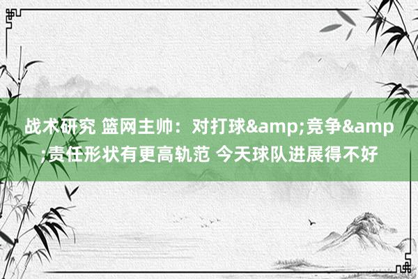 战术研究 篮网主帅：对打球&竞争&责任形状有更高轨范 今天球队进展得不好