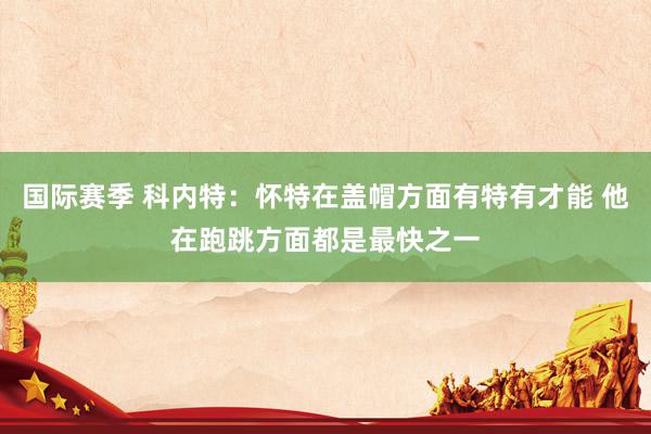 国际赛季 科内特：怀特在盖帽方面有特有才能 他在跑跳方面都是最快之一