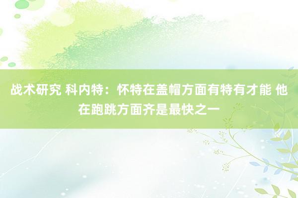 战术研究 科内特：怀特在盖帽方面有特有才能 他在跑跳方面齐是最快之一