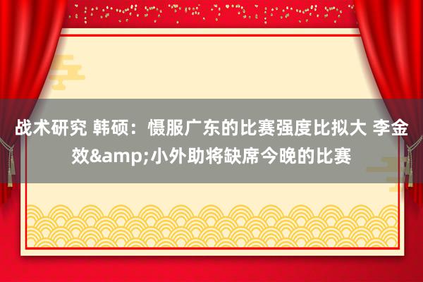 战术研究 韩硕：慑服广东的比赛强度比拟大 李金效&小外助将缺席今晚的比赛