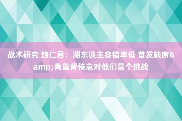 战术研究 鲍仁君：湖东谈主容错率低 首发缺席&背靠背倦怠对他们是个挑战