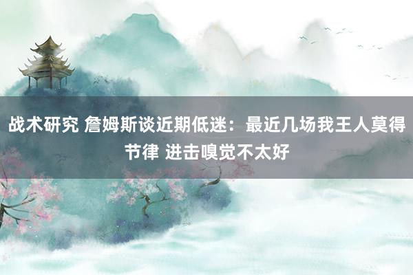 战术研究 詹姆斯谈近期低迷：最近几场我王人莫得节律 进击嗅觉不太好