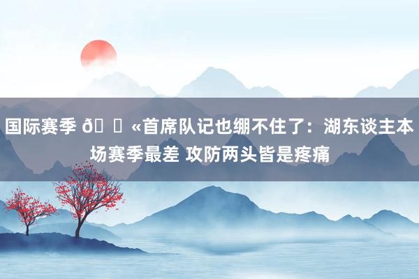 国际赛季 😫首席队记也绷不住了：湖东谈主本场赛季最差 攻防两头皆是疼痛