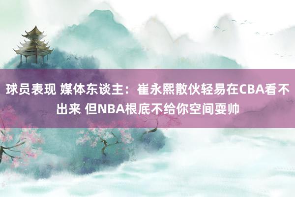 球员表现 媒体东谈主：崔永熙散伙轻易在CBA看不出来 但NBA根底不给你空间耍帅