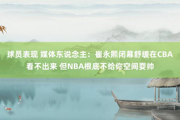 球员表现 媒体东说念主：崔永熙闭幕舒缓在CBA看不出来 但NBA根底不给你空间耍帅