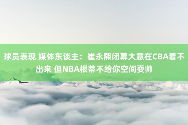 球员表现 媒体东谈主：崔永熙闭幕大意在CBA看不出来 但NBA根蒂不给你空间耍帅