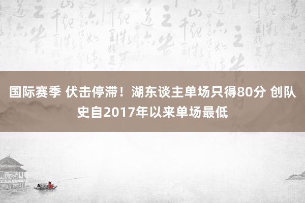 国际赛季 伏击停滞！湖东谈主单场只得80分 创队史自2017年以来单场最低