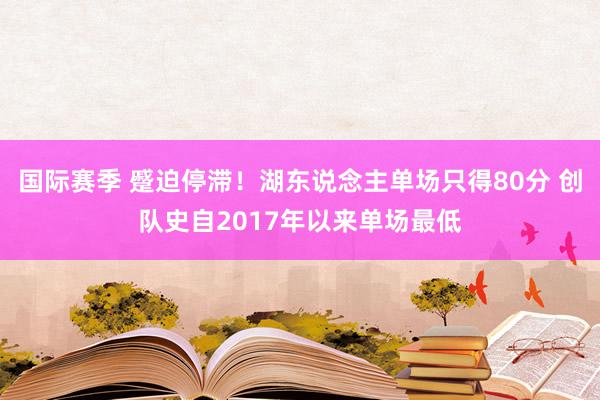 国际赛季 蹙迫停滞！湖东说念主单场只得80分 创队史自2017年以来单场最低