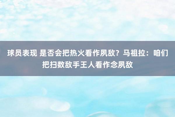 球员表现 是否会把热火看作夙敌？马祖拉：咱们把扫数敌手王人看作念夙敌