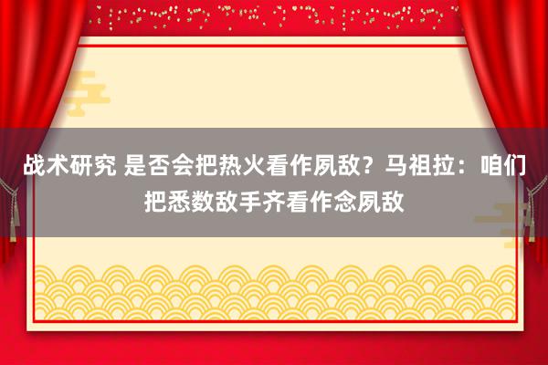 战术研究 是否会把热火看作夙敌？马祖拉：咱们把悉数敌手齐看作念夙敌