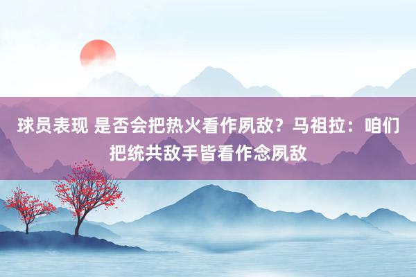 球员表现 是否会把热火看作夙敌？马祖拉：咱们把统共敌手皆看作念夙敌