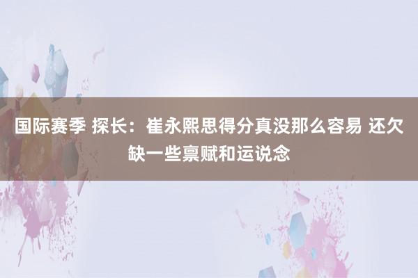 国际赛季 探长：崔永熙思得分真没那么容易 还欠缺一些禀赋和运说念