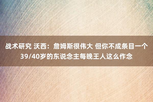 战术研究 沃西：詹姆斯很伟大 但你不成条目一个39/40岁的东说念主每晚王人这么作念