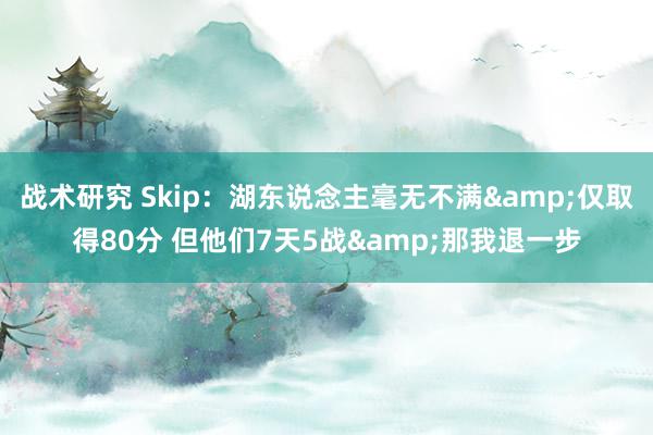 战术研究 Skip：湖东说念主毫无不满&仅取得80分 但他们7天5战&那我退一步