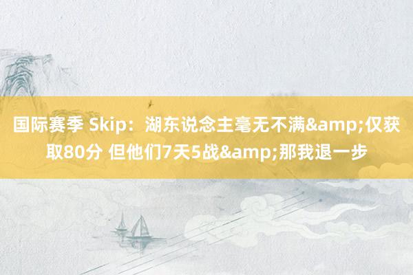 国际赛季 Skip：湖东说念主毫无不满&仅获取80分 但他们7天5战&那我退一步