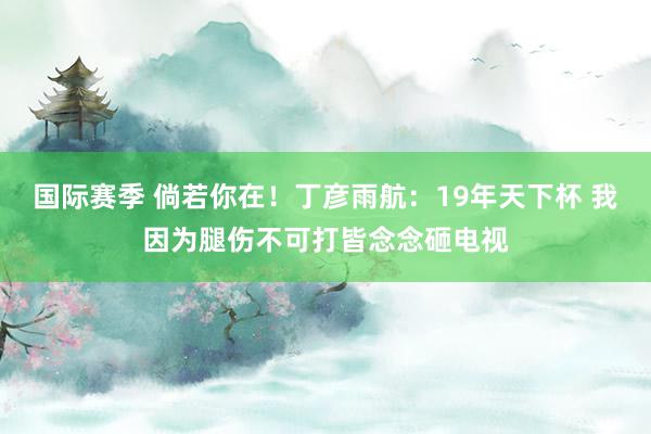 国际赛季 倘若你在！丁彦雨航：19年天下杯 我因为腿伤不可打皆念念砸电视