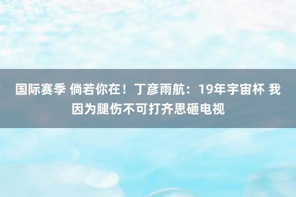 国际赛季 倘若你在！丁彦雨航：19年宇宙杯 我因为腿伤不可打齐思砸电视