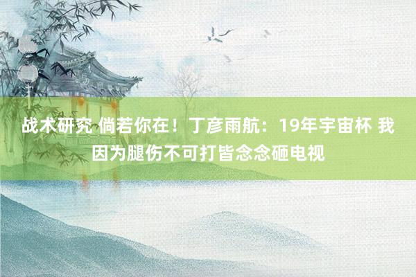 战术研究 倘若你在！丁彦雨航：19年宇宙杯 我因为腿伤不可打皆念念砸电视