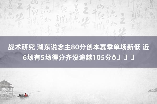 战术研究 湖东说念主80分创本赛季单场新低 近6场有5场得分齐没逾越105分😑