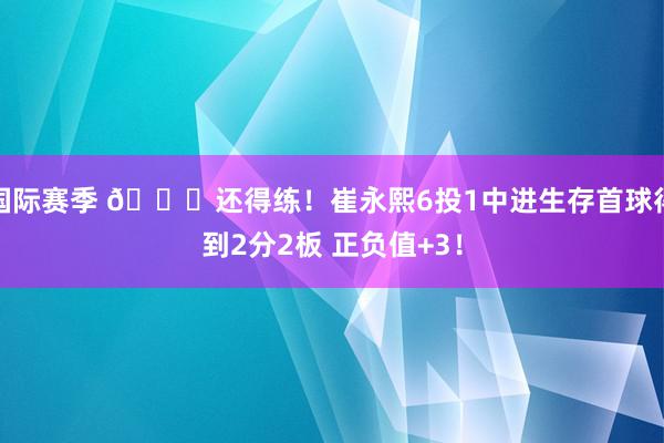 国际赛季 👏还得练！崔永熙6投1中进生存首球得到2分2板 正负值+3！