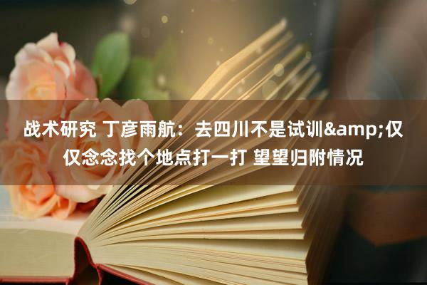 战术研究 丁彦雨航：去四川不是试训&仅仅念念找个地点打一打 望望归附情况