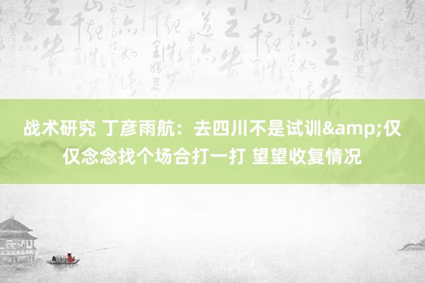 战术研究 丁彦雨航：去四川不是试训&仅仅念念找个场合打一打 望望收复情况