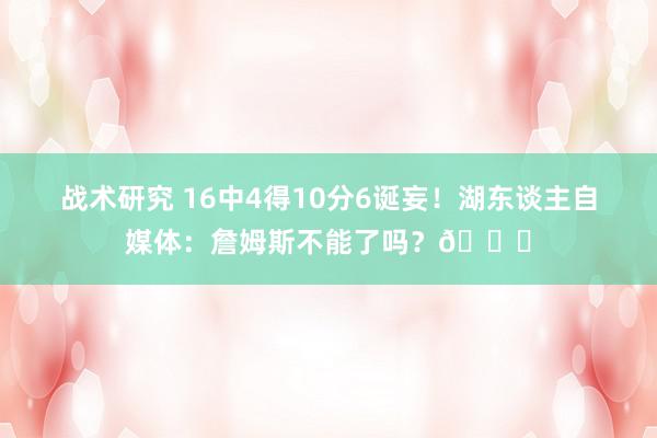 战术研究 16中4得10分6诞妄！湖东谈主自媒体：詹姆斯不能了吗？💔