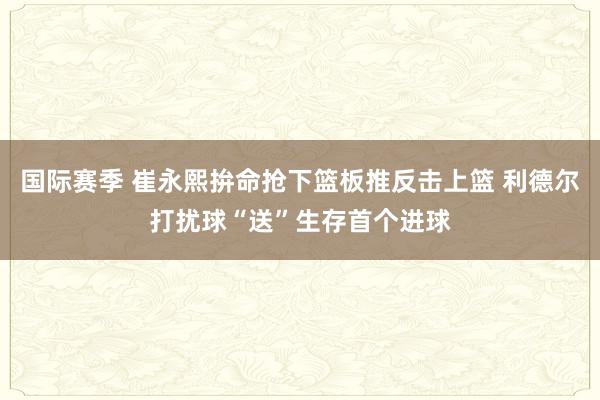 国际赛季 崔永熙拚命抢下篮板推反击上篮 利德尔打扰球“送”生存首个进球