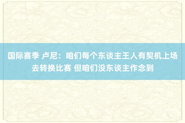 国际赛季 卢尼：咱们每个东谈主王人有契机上场去转换比赛 但咱们没东谈主作念到