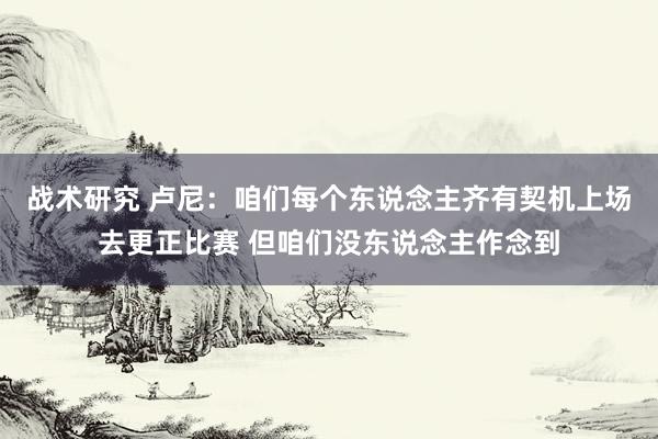 战术研究 卢尼：咱们每个东说念主齐有契机上场去更正比赛 但咱们没东说念主作念到