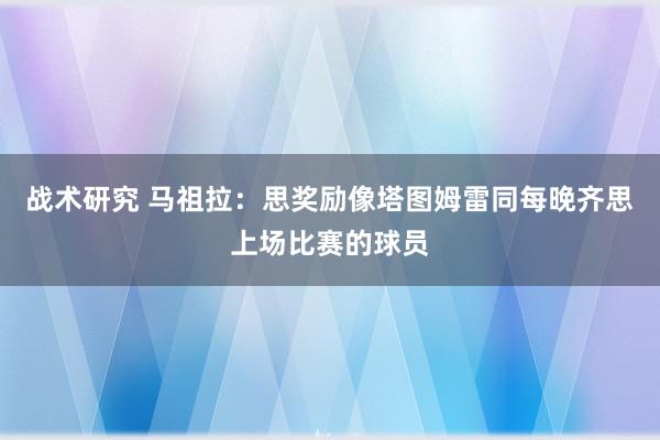 战术研究 马祖拉：思奖励像塔图姆雷同每晚齐思上场比赛的球员