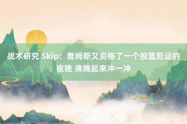 战术研究 Skip：詹姆斯又资格了一个投篮厄运的夜晚 沸腾起来冲一冲