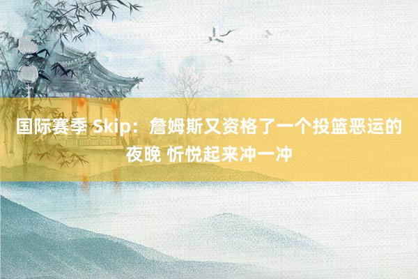 国际赛季 Skip：詹姆斯又资格了一个投篮恶运的夜晚 忻悦起来冲一冲