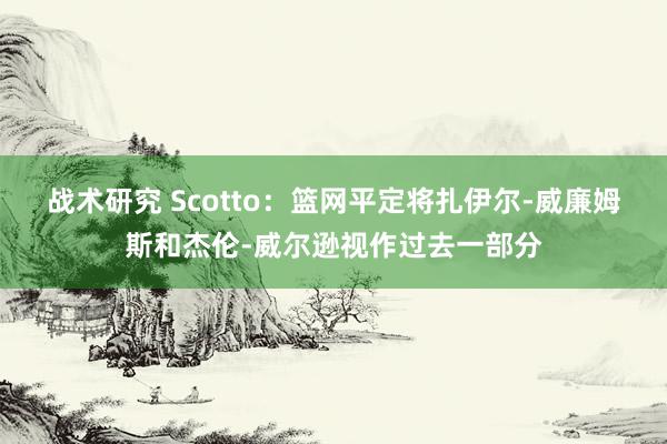 战术研究 Scotto：篮网平定将扎伊尔-威廉姆斯和杰伦-威尔逊视作过去一部分