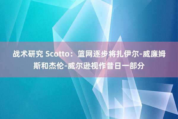 战术研究 Scotto：篮网逐步将扎伊尔-威廉姆斯和杰伦-威尔逊视作昔日一部分