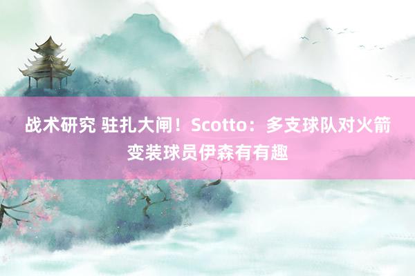 战术研究 驻扎大闸！Scotto：多支球队对火箭变装球员伊森有有趣