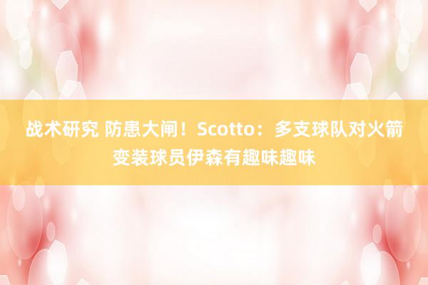 战术研究 防患大闸！Scotto：多支球队对火箭变装球员伊森有趣味趣味