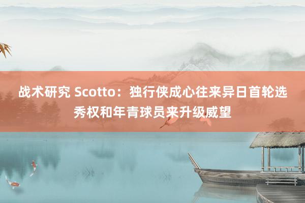 战术研究 Scotto：独行侠成心往来异日首轮选秀权和年青球员来升级威望