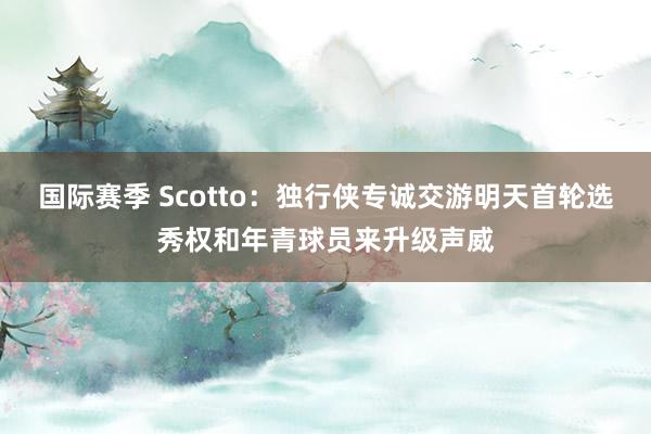 国际赛季 Scotto：独行侠专诚交游明天首轮选秀权和年青球员来升级声威