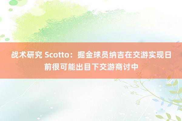 战术研究 Scotto：掘金球员纳吉在交游实现日前很可能出目下交游商讨中