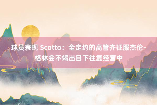 球员表现 Scotto：全定约的高管齐征服杰伦-格林会不竭出目下往复经营中