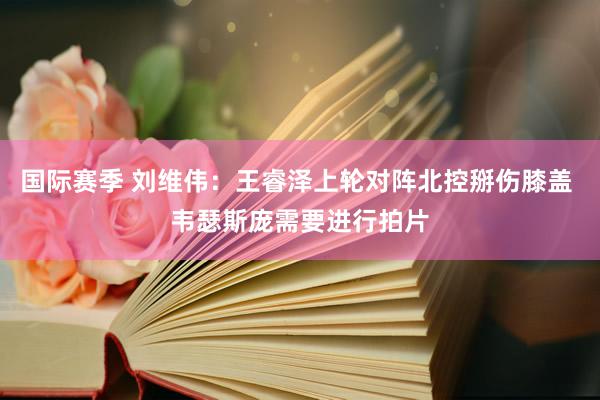 国际赛季 刘维伟：王睿泽上轮对阵北控掰伤膝盖 韦瑟斯庞需要进行拍片