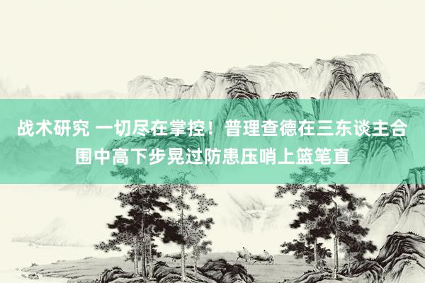 战术研究 一切尽在掌控！普理查德在三东谈主合围中高下步晃过防患压哨上篮笔直