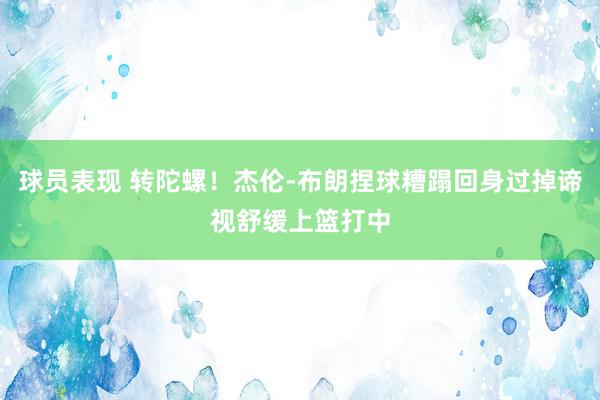 球员表现 转陀螺！杰伦-布朗捏球糟蹋回身过掉谛视舒缓上篮打中